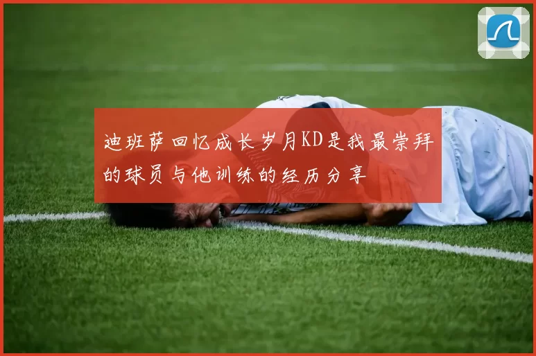 迪班萨回忆成长岁月KD是我最崇拜的球员与他训练的经历分享