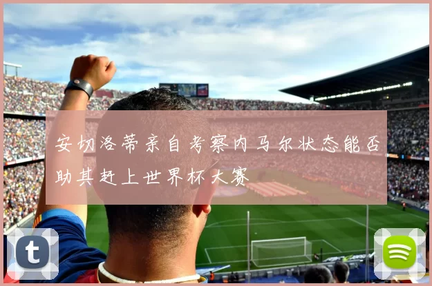 安切洛蒂亲自考察内马尔状态能否助其赶上世界杯大赛