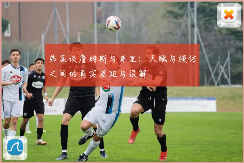 弗莱谈詹姆斯与库里：天赋与模仿之间的真实差距与误解