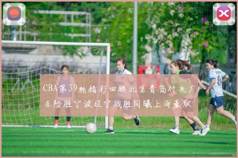 CBA第39轮精彩回顾北京青岛对决广东险胜宁波辽宁战胜同曦上海豪取20连胜