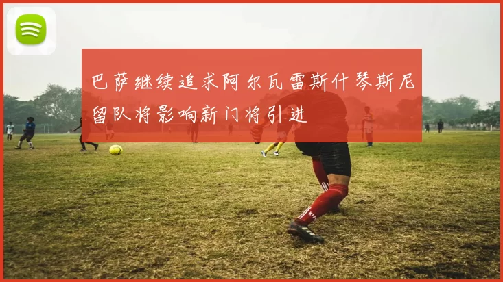 巴萨继续追求阿尔瓦雷斯什琴斯尼留队将影响新门将引进
