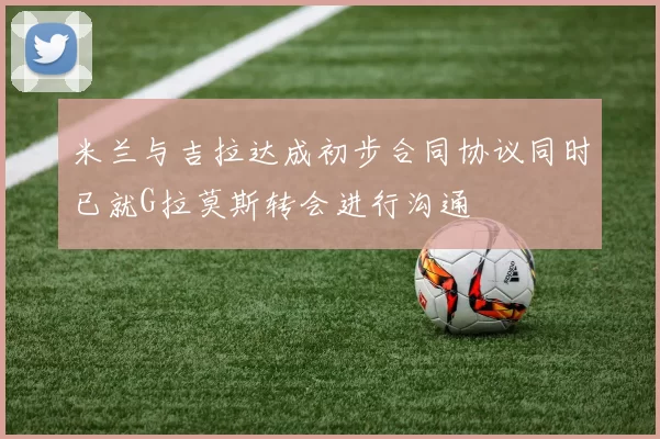 米兰与吉拉达成初步合同协议同时已就G拉莫斯转会进行沟通