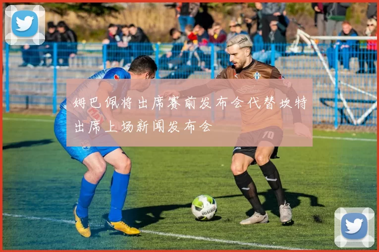 姆巴佩将出席赛前发布会代替坎特出席上场新闻发布会