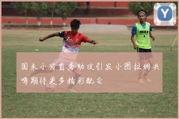 国米小将首秀助攻引发小图拉姆共鸣期待更多精彩配合