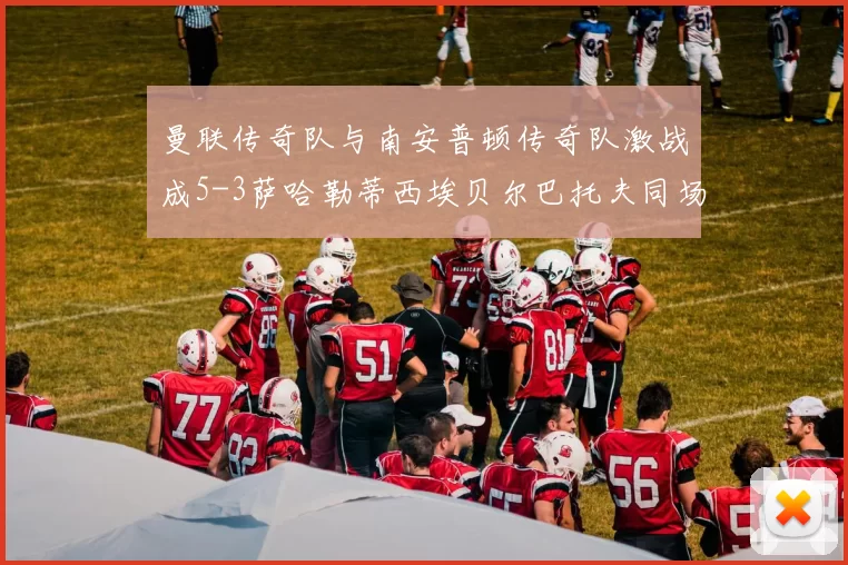 曼联传奇队与南安普顿传奇队激战成5-3萨哈勒蒂西埃贝尔巴托夫同场竞技