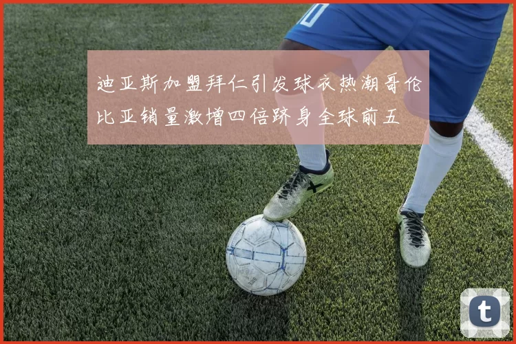迪亚斯加盟拜仁引发球衣热潮哥伦比亚销量激增四倍跻身全球前五