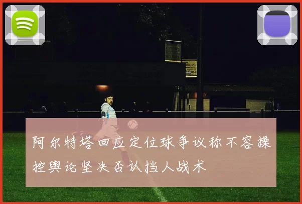 阿尔特塔回应定位球争议称不容操控舆论坚决否认挡人战术