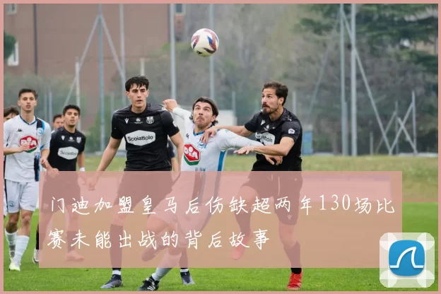 门迪加盟皇马后伤缺超两年130场比赛未能出战的背后故事