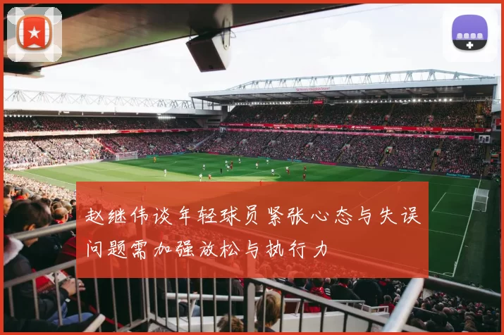 赵继伟谈年轻球员紧张心态与失误问题需加强放松与执行力