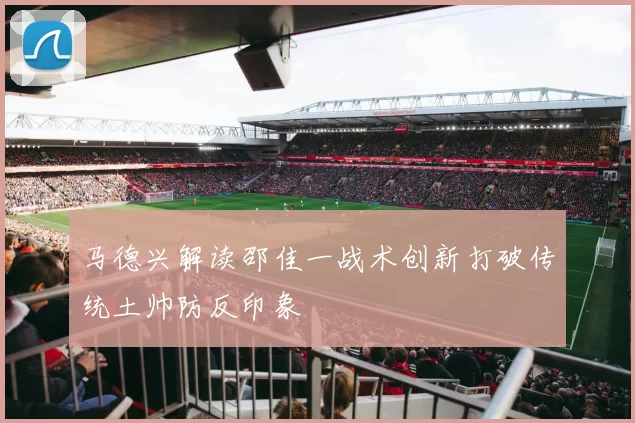 马德兴解读邵佳一战术创新打破传统土帅防反印象