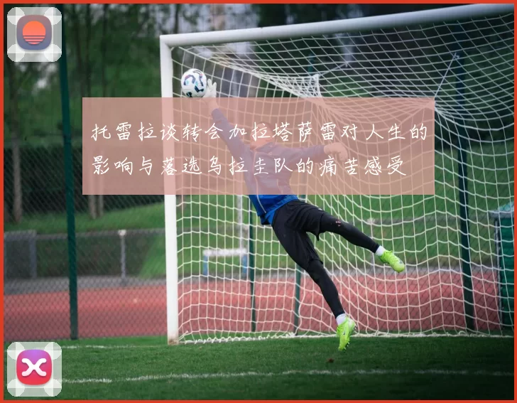 托雷拉谈转会加拉塔萨雷对人生的影响与落选乌拉圭队的痛苦感受