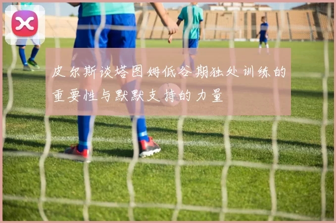 皮尔斯谈塔图姆低谷期独处训练的重要性与默默支持的力量
