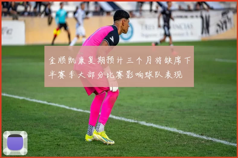 金顺凯康复期预计三个月将缺席下半赛季大部分比赛影响球队表现