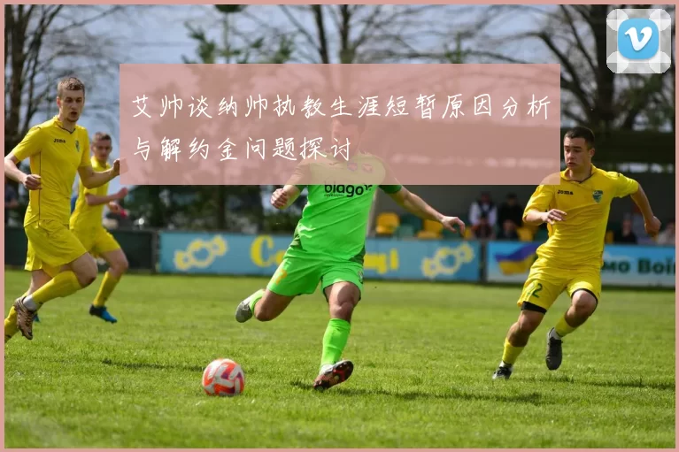 艾帅谈纳帅执教生涯短暂原因分析与解约金问题探讨