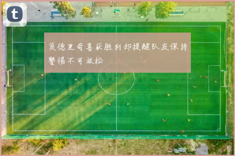 莫德里奇喜获胜利却提醒队友保持警惕不可放松