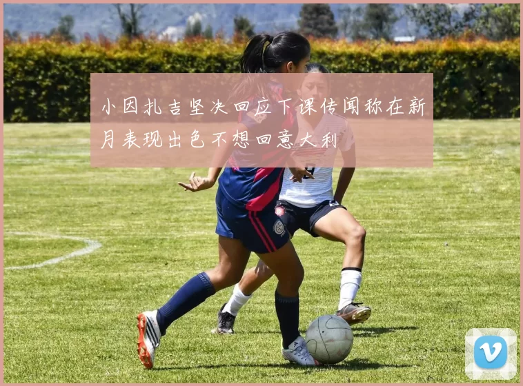 小因扎吉坚决回应下课传闻称在新月表现出色不想回意大利