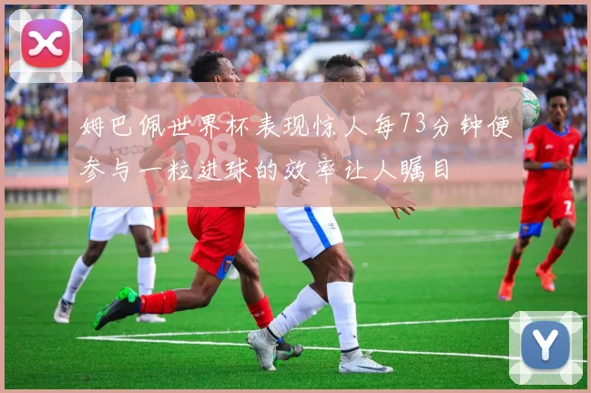 姆巴佩世界杯表现惊人每73分钟便参与一粒进球的效率让人瞩目