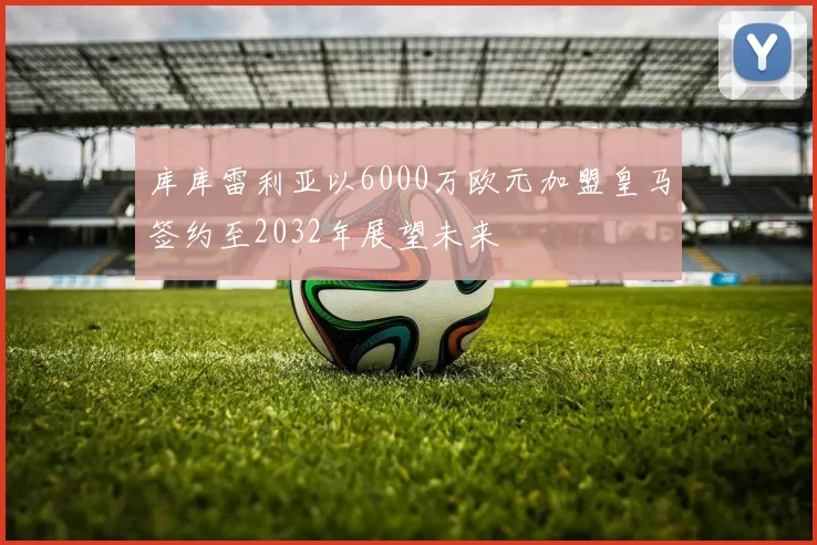 库库雷利亚以6000万欧元加盟皇马签约至2032年展望未来