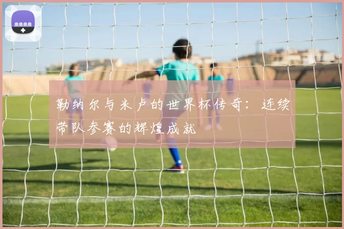 勒纳尔与米卢的世界杯传奇：连续带队参赛的辉煌成就