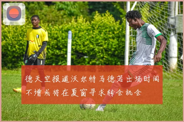 德天空报道沃尔特马德若出场时间不增或将在夏窗寻求转会机会