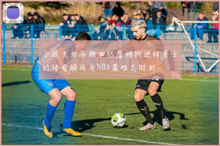小迈克尔布朗回忆詹姆斯逆转勇士的传奇瞬间与NBA最难忘时刻