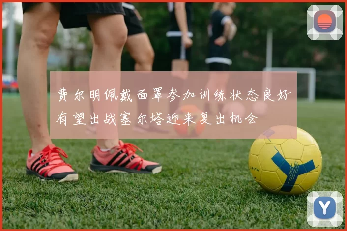 费尔明佩戴面罩参加训练状态良好有望出战塞尔塔迎来复出机会
