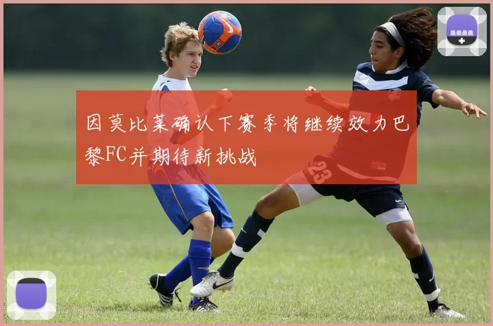 因莫比莱确认下赛季将继续效力巴黎FC并期待新挑战