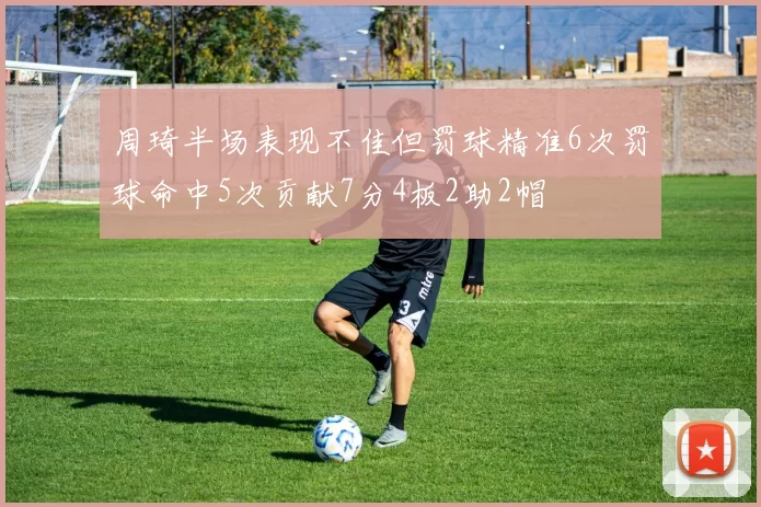 周琦半场表现不佳但罚球精准6次罚球命中5次贡献7分4板2助2帽