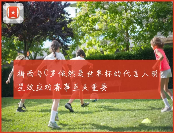 梅西与C罗依然是世界杯的代言人明星效应对赛事至关重要