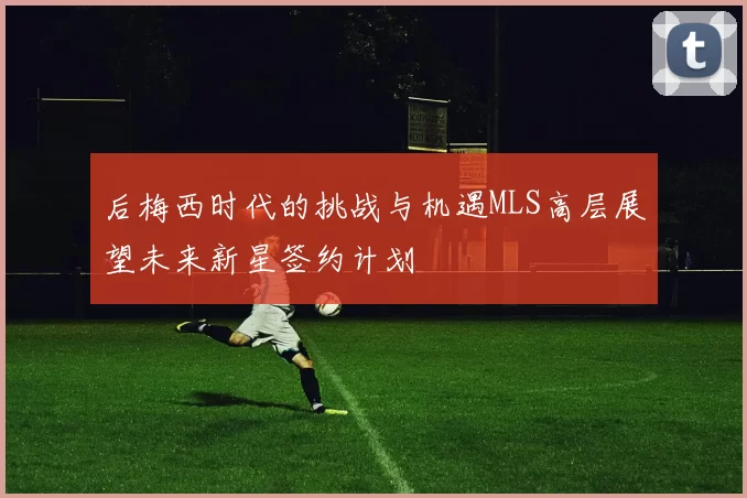 后梅西时代的挑战与机遇MLS高层展望未来新星签约计划