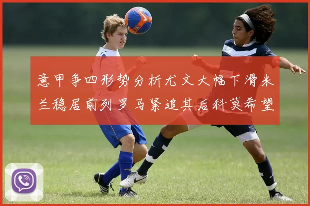意甲争四形势分析尤文大幅下滑米兰稳居前列罗马紧追其后科莫希望渺茫